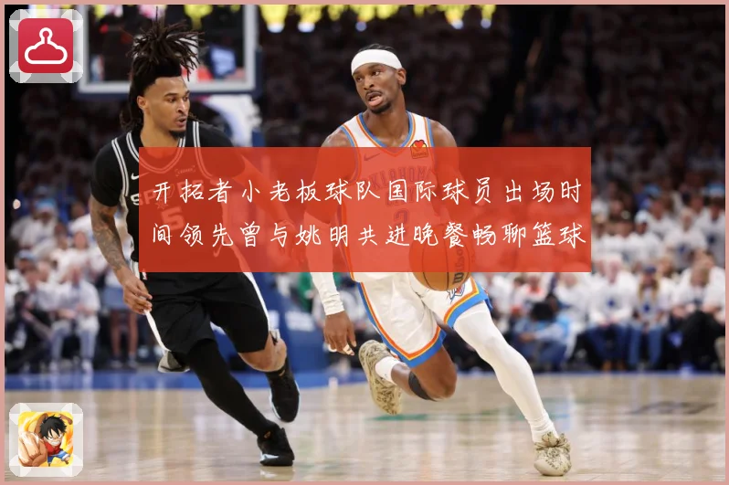 开拓者小老板球队国际球员出场时间领先曾与姚明共进晚餐畅聊篮球赛场复盘-深度解析