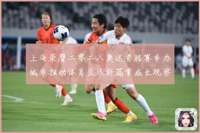 上海荣膺二零二八奥运资格赛举办城市推动体育交流新篇章成长观察-深度解析