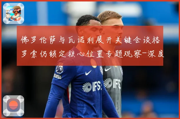 佛罗伦萨与瓦诺利展开关键会谈格罗索仍锁定核心位置专题观察-深度解析