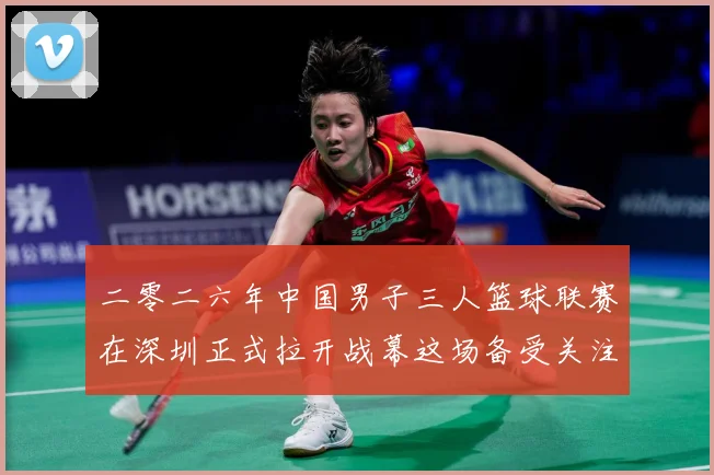 二零二六年中国男子三人篮球联赛在深圳正式拉开战幕这场备受关注赛场复盘-深度解析