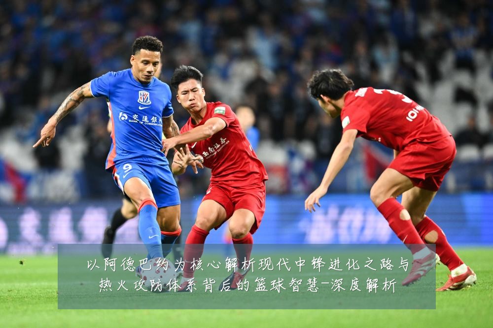 以阿德巴约为核心解析现代中锋进化之路与热火攻防体系背后的篮球智慧-深度解析