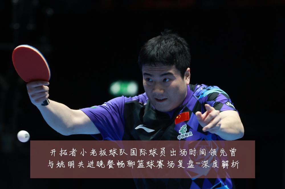开拓者小老板球队国际球员出场时间领先曾与姚明共进晚餐畅聊篮球赛场复盘-深度解析